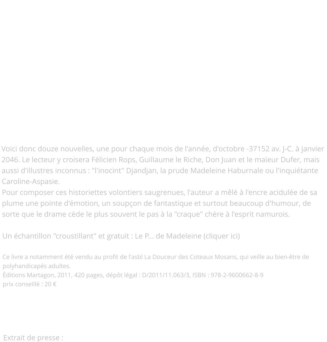 Contes de Namur  Après D'Or et de Sable et Les Héritiers du Lion, la fin de la saga médiévale...   Après sa trilogie romanesque, l'auteur "se lâche" dans ces Contes de Namur, son quatorzième ouvrage. Attention : il s'agit bien de Contes et non de Comtes, car si l'intrigue part souvent d'un fait historique, seule l'imagination règne, à la ville comme à la campagne, sur ces récits rondement menés ! Voici donc douze nouvelles, une pour chaque mois de l'année, d'octobre -37152 av. J-C. à janvier 2046. Le lecteur y croisera Félicien Rops, Guillaume le Riche, Don Juan et le maïeur Dufer, mais aussi d'illustres inconnus : "l'inocint" Djandjan, la prude Madeleine Haburnale ou l'inquiétante Caroline-Aspasie. Pour composer ces historiettes volontiers saugrenues, l'auteur a mêlé à l'encre acidulée de sa plume une pointe d'émotion, un soupçon de fantastique et surtout beaucoup d'humour, de sorte que le drame cède le plus souvent le pas à la "craque" chère à l'esprit namurois.  Un échantillon "croustillant" et gratuit : Le P... de Madeleine (cliquer ici)  Ce livre a notamment été vendu au profit de l'asbl La Douceur des Coteaux Mosans, qui veille au bien-être de polyhandicapés adultes. Éditions Martagon, 2011, 420 pages, dépôt légal : D/2011/11.063/3, ISBN : 978-2-9600662-8-9  prix conseillé : 20 €     Extrait de presse :